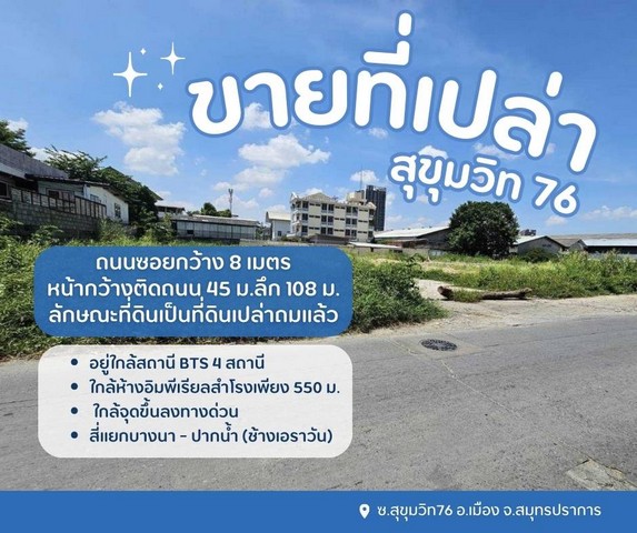 ขายที่ดินซอยสุขุมวิท 76ที่เปล่าสุขุมวิท76 สำโรงเหนือต.สำโรงเหนือ อ.เมือง จ.สมุทรปราการเนื้อที่ 3 ไร่ 41.9 ตร.วผังเมืองสีแดงขายตารางวาละ 150,000 บาทรวม 186,285,000 ล้านบาทถนนซอยกว้าง 8 เมตรหน้ากว้างติดถนน 45 ม.ลึก 108 ม.ลักษณะที่ดินเป็นที่ดินเปล่าถมแล้วเข้าซอยสุขุมวิท 76 มา 200 เมตรอยู่ใกล้สถานี bts 4 สถานีใกล้ห้างอิมพีเรียลสำโรงเพียง550ม.ใกล้จุดขึ้นลงทางด่วนสี่แยกบางนา - ปากน้ำ (ช้างเอ