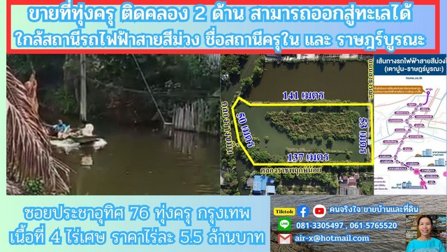  ขายที่ดินติดคลอง 4 ไร่ 2 งาน 76 ตรว. ซอยประชาอุทิศ 76 ทุ่งครุ กรุงเทพฯ ที่ดินติดคลอง 2 ด้าน คลองมีขนาดใหญ่ น้ำใสยังมีปลา , มีเรือสัญจรตามลำคลอง บรรยากาศ สงบเย็นเป็นธรรมชาติแท้คลองขนาดใหญ่นี้ชื่อ คลองรางขมิ้น สามารถแล่นเรือไปตามคลองนี้ ออกสู่ทะเลได้เลย              ที่ดินมีรูปร่างสี่เหลี่ยมผืนผ้าสวย มีไฟฟ้า , ประปา ผ่านทั้งด้านหน้าและด้านหลังที่ดิน ถนนหน้าแปลงที่ดิน